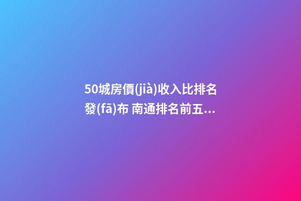 50城房價(jià)收入比排名發(fā)布 南通排名前五房價(jià)漲幅大